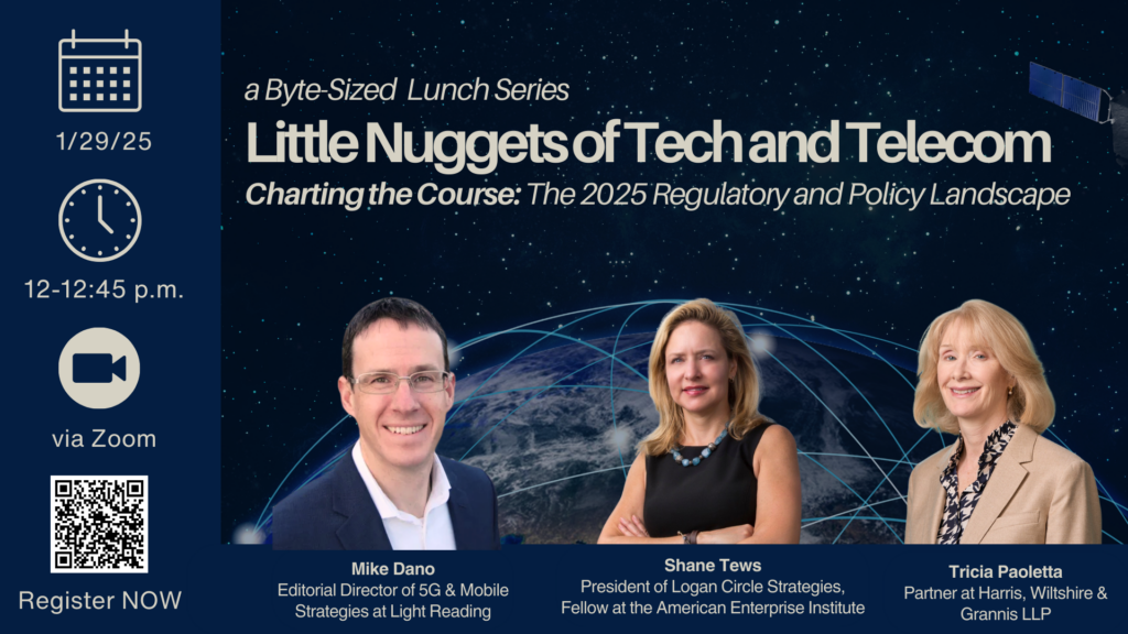 A byte sized lunch series little nuggets of tech and telecom charting the course the 2025 regulatory and policy landscape
1/29/25 12 to 1245 pm via zoom
Mike Dano of Light Reading, Shane Tews of American Enterprise Institute and Tricia Paoletta of Harris, Wiltshire & Grannis LLP