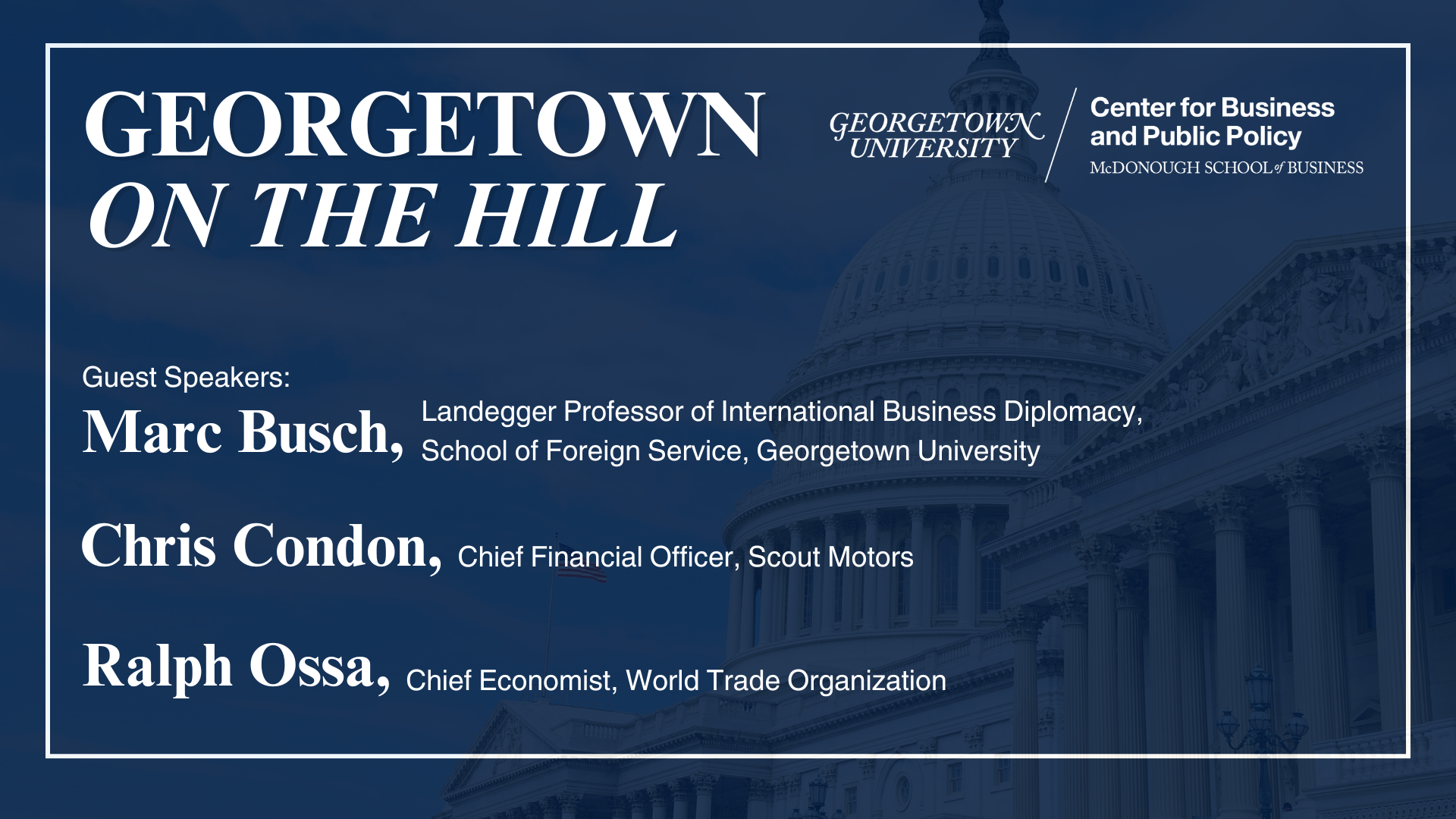 GEORGETOWN ON THE HILL UNIVERSITY Center for Business and Public Policy MCDONOUGH SCHOOL of BUSINESS Guest Speakers: Landegger Professor of International Business Diplomacy, Marc Busch, School of Foreign Service, Georgetown University Chris Condon, Chief Financial Officer, Scout Motors Ralph Ossa, Chief Economist, World Trade Organization