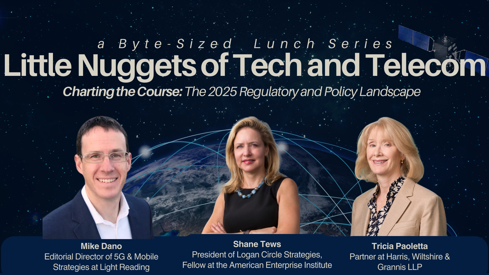 Little nuggets of tech and telecom charting the course the 2025 regulatory and policy landscape Mike Dano (Editorial Director, 5G & Mobile Strategies, Light Reading), Shane Tews (President, Logan Circle Strategies & Fellow, AEI), and Tricia Paoletta (Partner, Harris, Wiltshire & Grannis LLP)